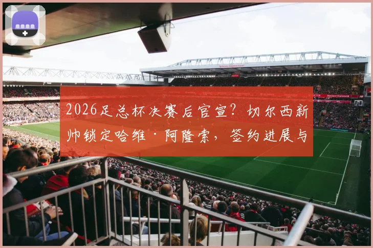 2026足总杯决赛后官宣?切尔西新帅锁定哈维·阿隆索,签约进展与合同细节独家解读