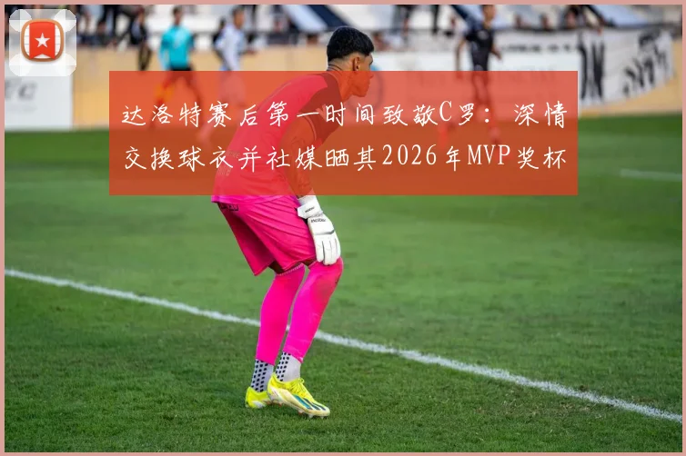 达洛特赛后第一时间致敬C罗:深情交换球衣并社媒晒其2026年MVP奖杯图,引全网热议