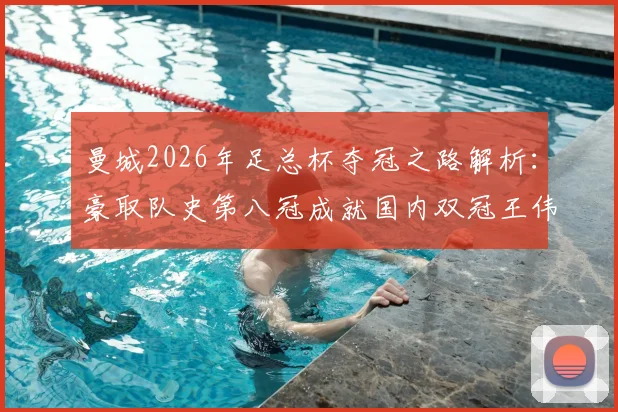 曼城2026年足总杯夺冠之路解析：豪取队史第八冠成就国内双冠王伟业，附决赛集锦与阵容分析